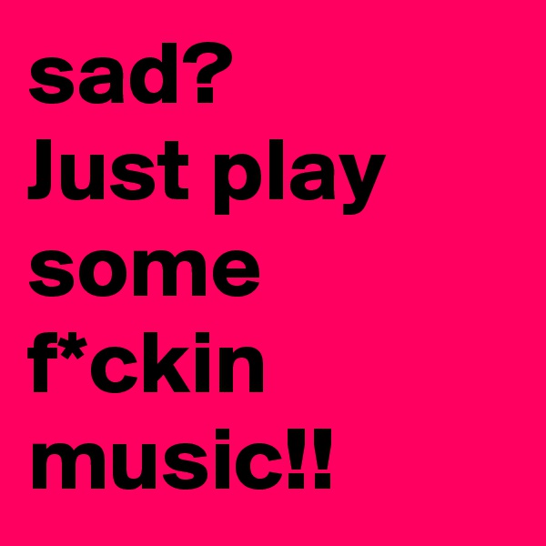 sad?
Just play some f*ckin music!!