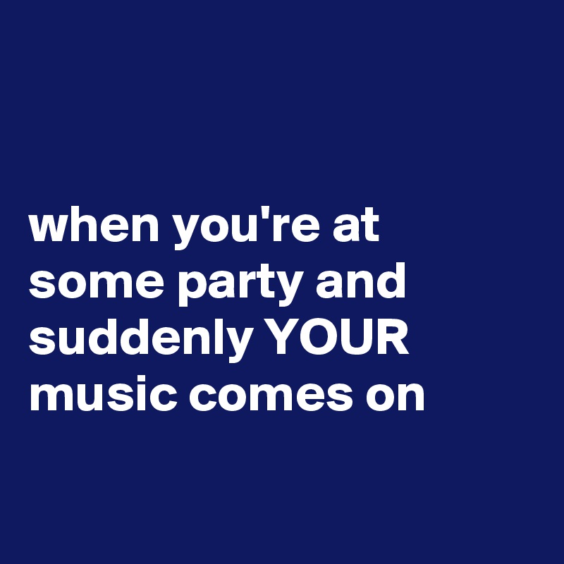 


when you're at some party and suddenly YOUR music comes on

