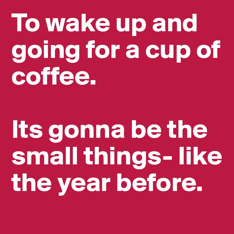 To wake up and going for a cup of coffee.

Its gonna be the small things- like the year before. 