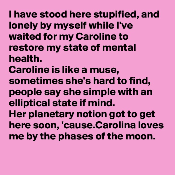 I have stood here stupified, and lonely by myself while I've waited for my Caroline to restore my state of mental health.
Caroline is like a muse, sometimes she's hard to find, people say she simple with an elliptical state if mind.
Her planetary notion got to get here soon, 'cause.Carolina loves me by the phases of the moon.

