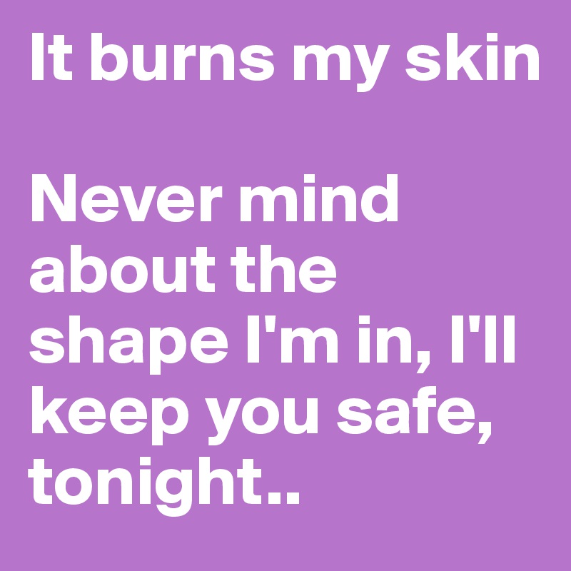 It burns my skin

Never mind about the shape I'm in, I'll keep you safe, tonight..