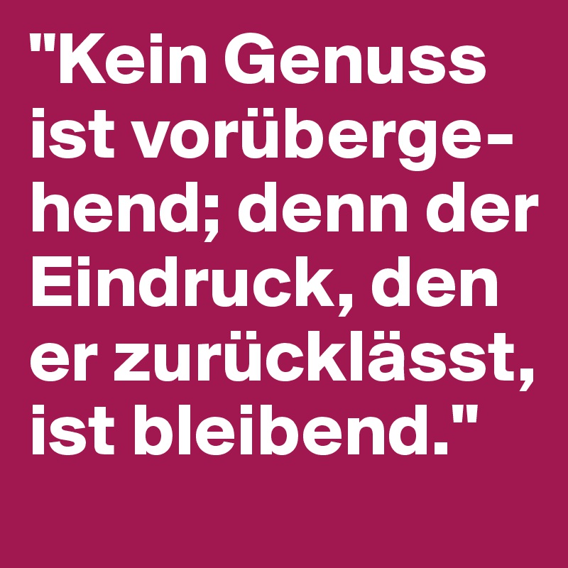 "Kein Genuss ist vorüberge-hend; denn der Eindruck, den er zurücklässt, ist bleibend."