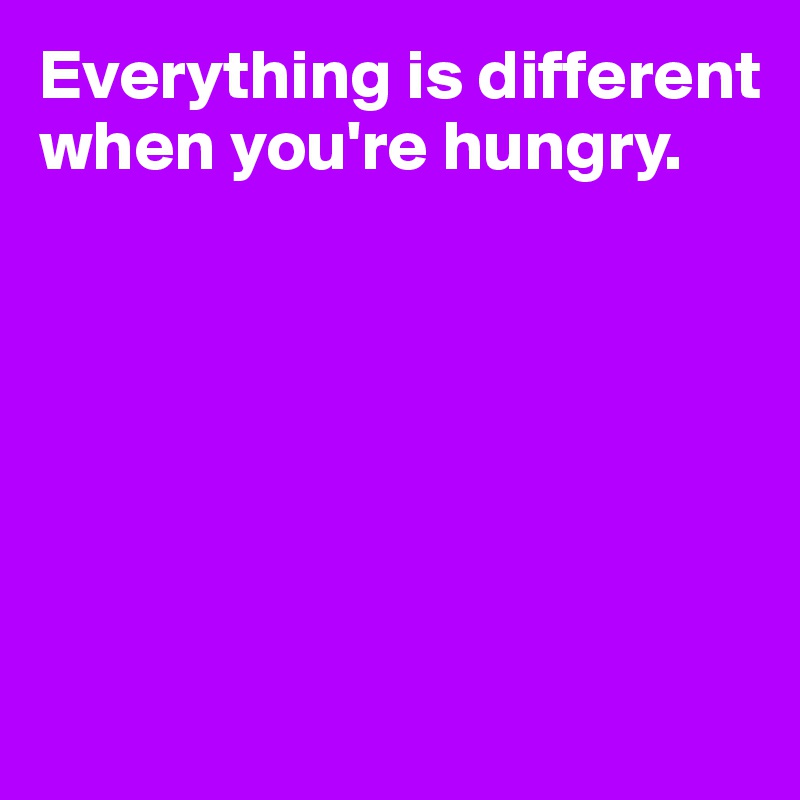 Everything is different when you're hungry.






