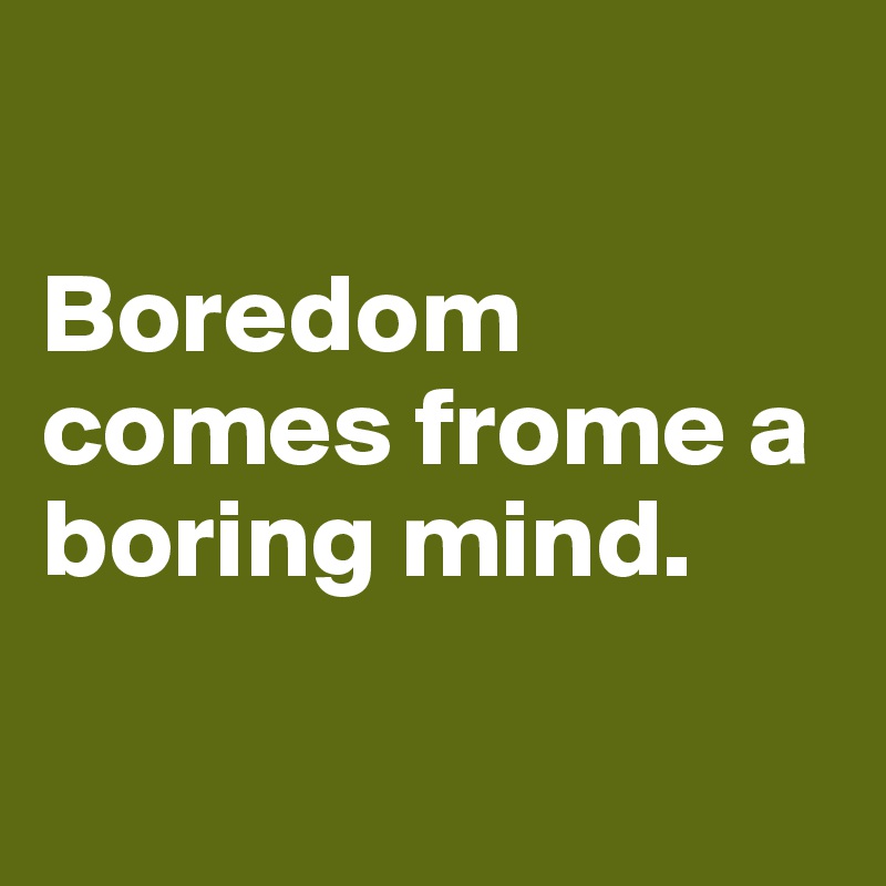 

Boredom comes frome a boring mind.

