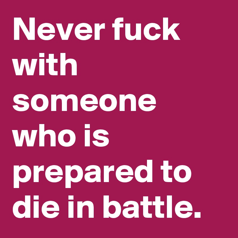 Never fuck with someone who is prepared to  die in battle. 