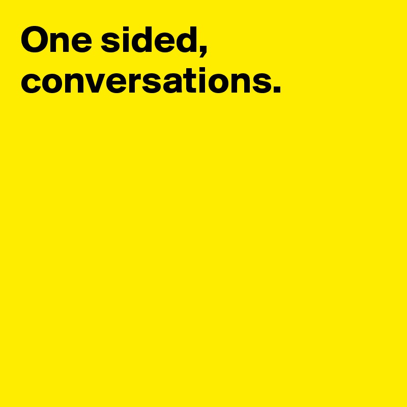 One sided, conversations. 






