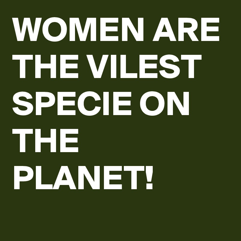 WOMEN ARE THE VILEST SPECIE ON THE PLANET!