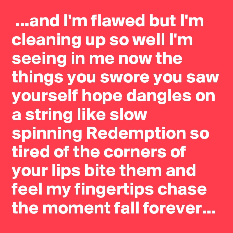  ...and I'm flawed but I'm cleaning up so well I'm seeing in me now the things you swore you saw yourself hope dangles on a string like slow spinning Redemption so tired of the corners of your lips bite them and feel my fingertips chase the moment fall forever...