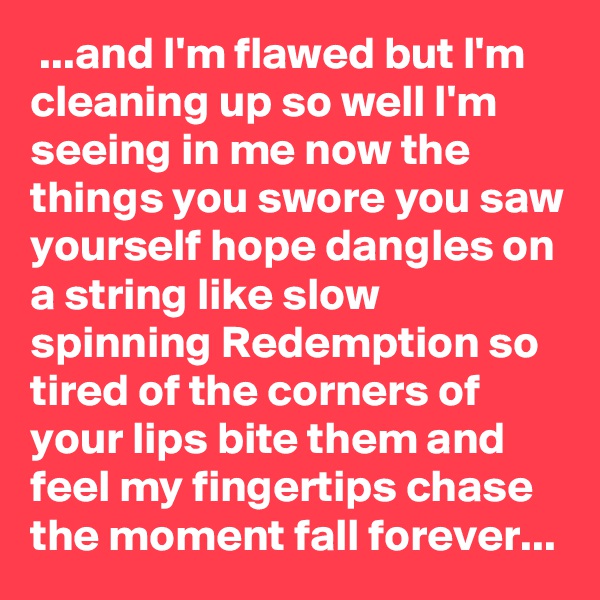  ...and I'm flawed but I'm cleaning up so well I'm seeing in me now the things you swore you saw yourself hope dangles on a string like slow spinning Redemption so tired of the corners of your lips bite them and feel my fingertips chase the moment fall forever...