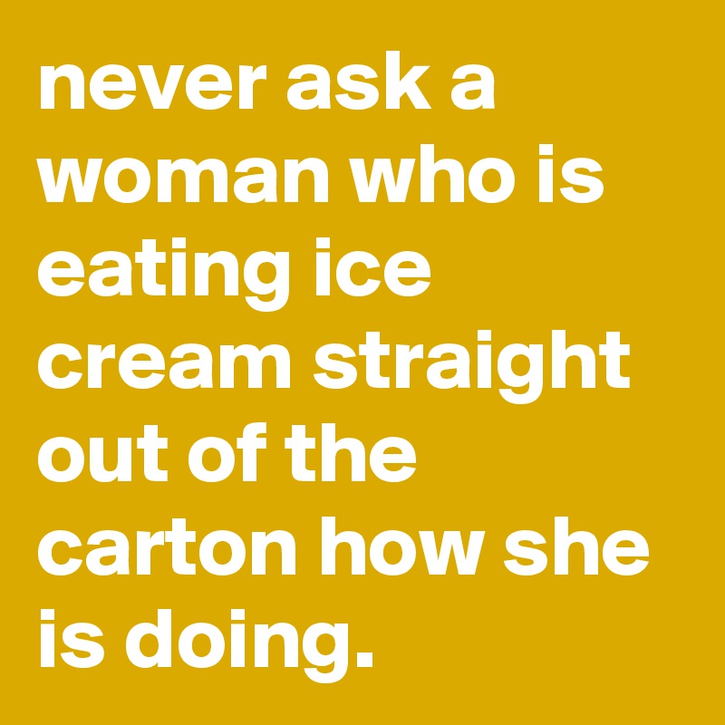 Never Ask A Woman Who Is Eating Ice Cream Straight Out Of The Carton 