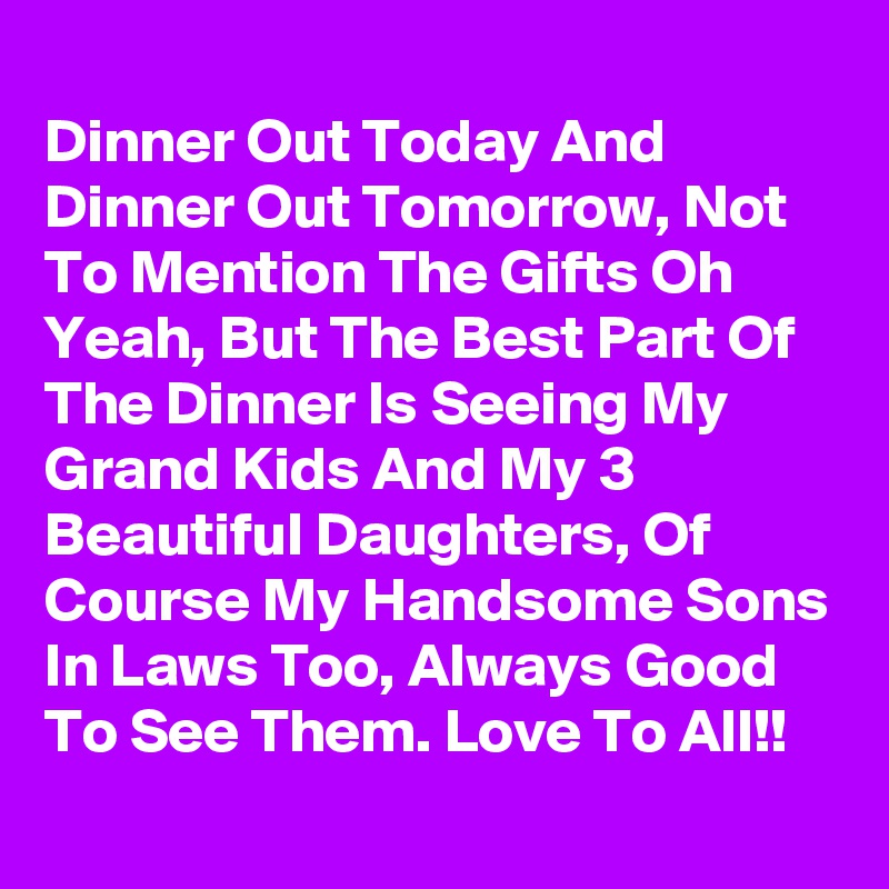 
Dinner Out Today And Dinner Out Tomorrow, Not To Mention The Gifts Oh Yeah, But The Best Part Of The Dinner Is Seeing My Grand Kids And My 3 Beautiful Daughters, Of Course My Handsome Sons In Laws Too, Always Good To See Them. Love To All!!