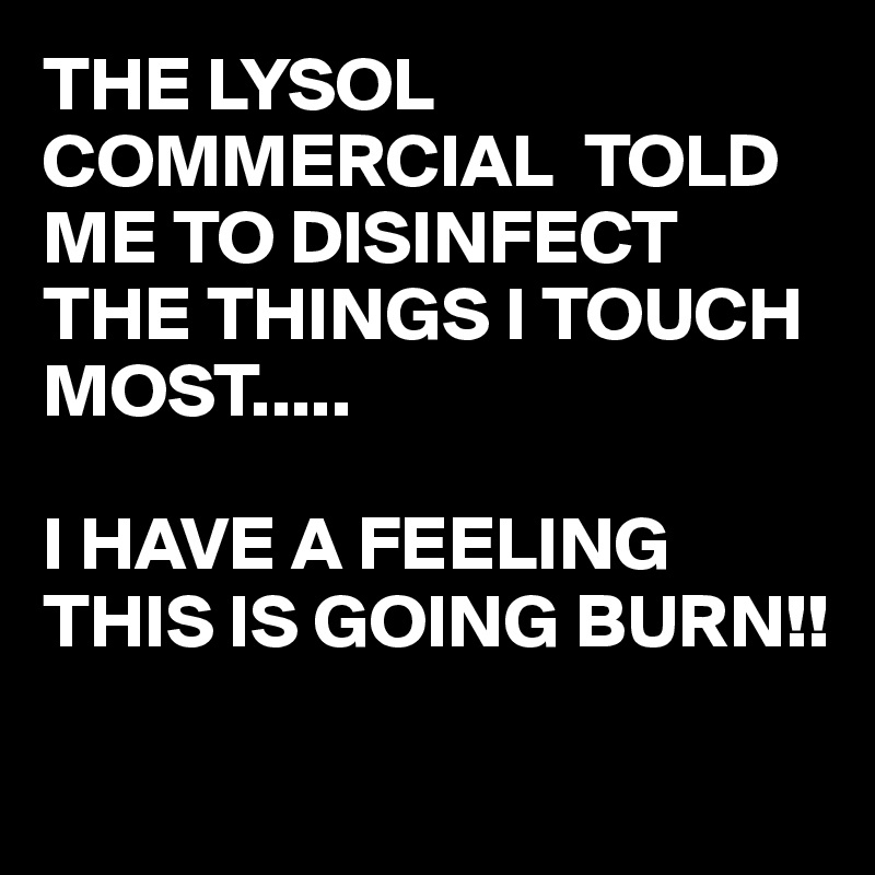 THE LYSOL COMMERCIAL  TOLD ME TO DISINFECT  THE THINGS I TOUCH MOST.....

I HAVE A FEELING THIS IS GOING BURN!!

