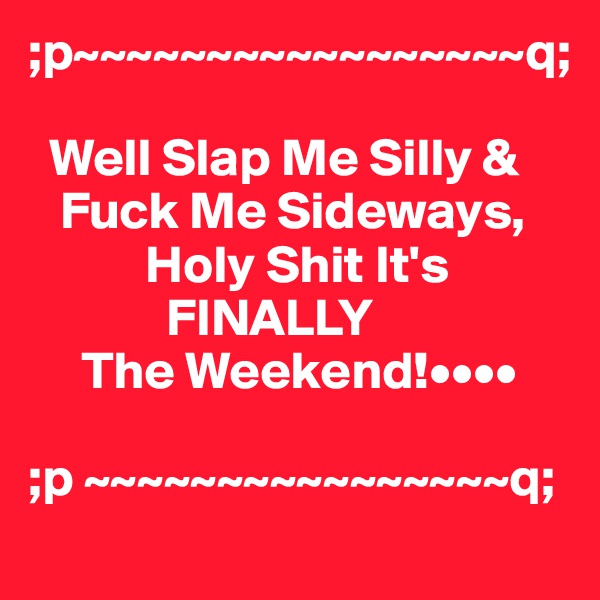 ;p~~~~~~~~~~~~~~~~~q;

  Well Slap Me Silly &    
   Fuck Me Sideways,           
           Holy Shit It's
             FINALLY
     The Weekend!••••

;p ~~~~~~~~~~~~~~~~q;