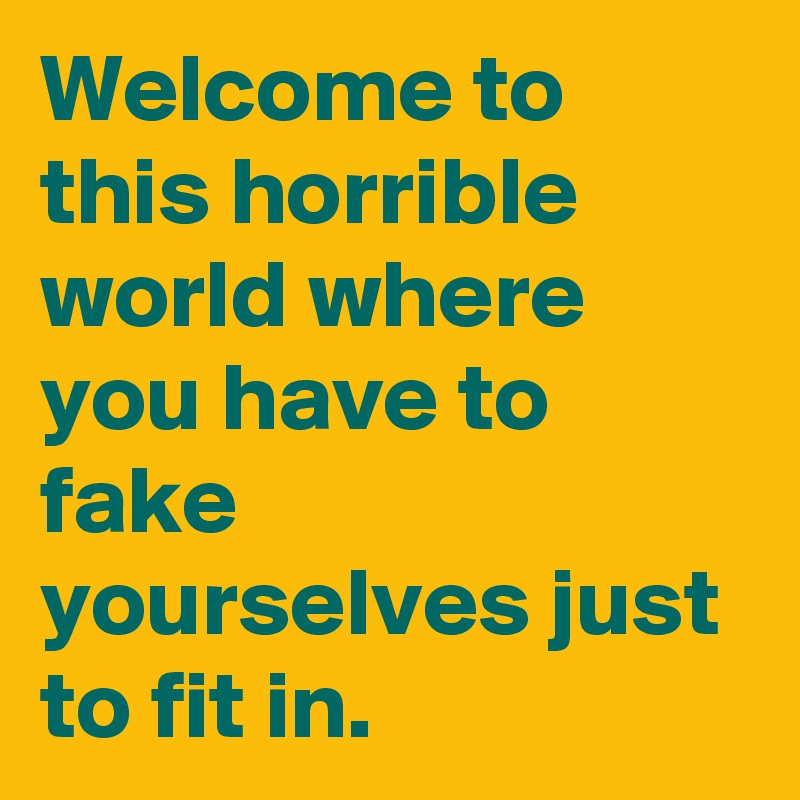 Welcome to this horrible world where you have to fake yourselves just to fit in.  
