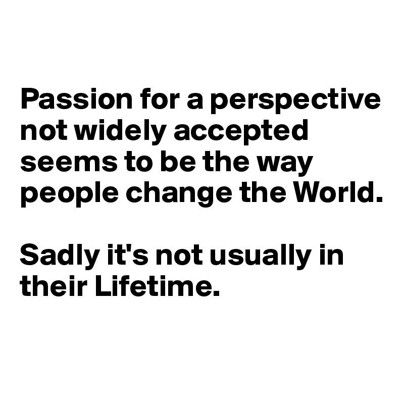 

Passion for a perspective not widely accepted seems to be the way people change the World. 

Sadly it's not usually in their Lifetime.


