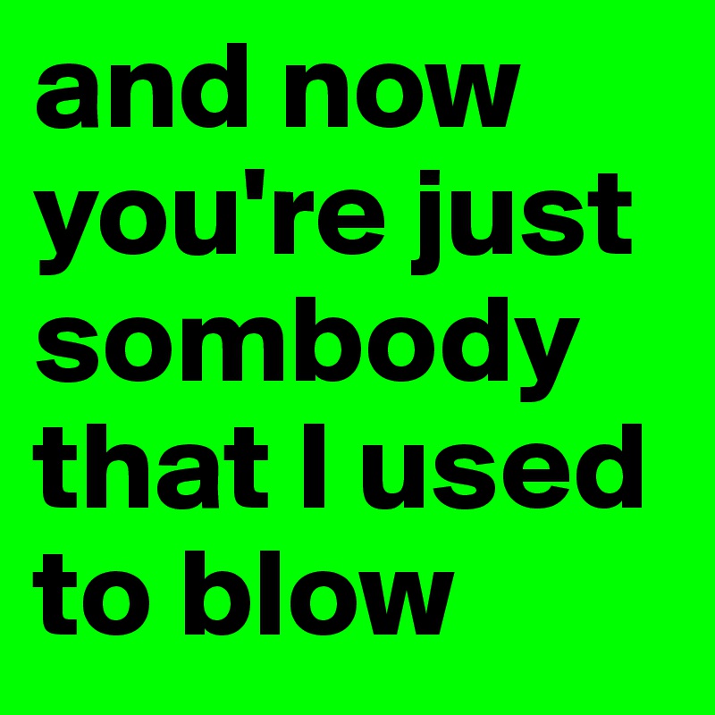 and now you're just sombody that I used to blow