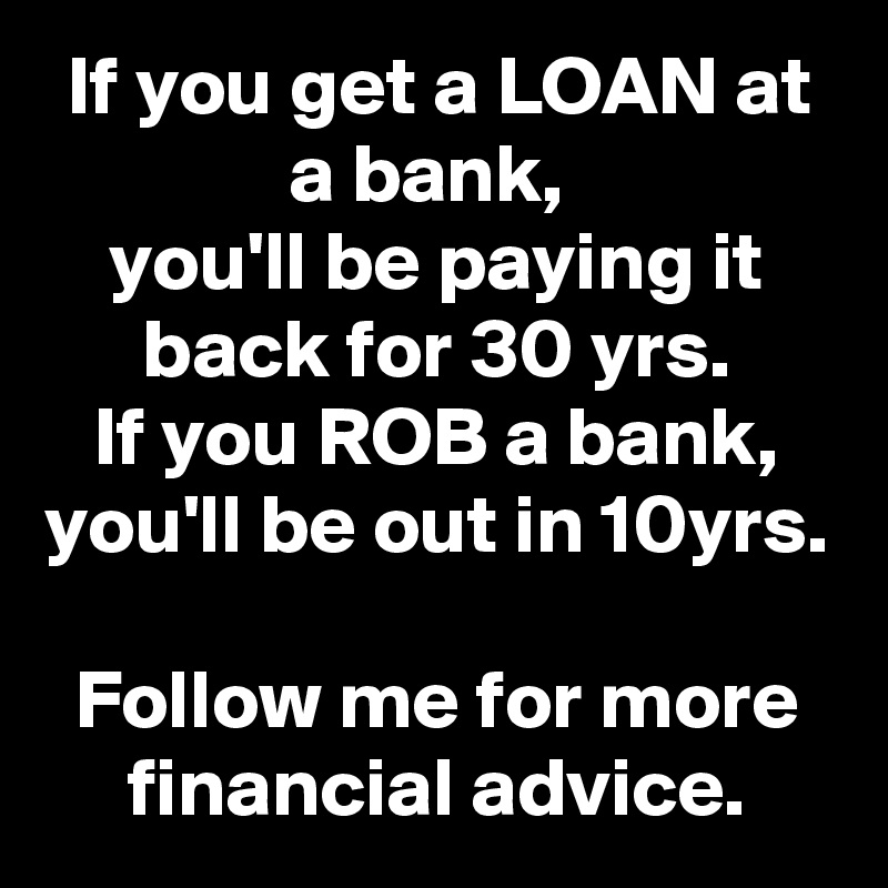 If you get a LOAN at a bank, 
you'll be paying it back for 30 yrs.
If you ROB a bank, you'll be out in 10yrs.

Follow me for more financial advice.