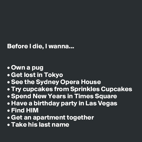 




Before I die, I wanna...


• Own a pug
• Get lost in Tokyo
• See the Sydney Opera House
• Try cupcakes from Sprinkles Cupcakes
• Spend New Years in Times Square
• Have a birthday party in Las Vegas
• Find HIM
• Get an apartment together
• Take his last name