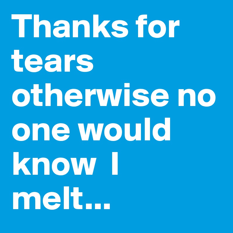 Thanks for tears otherwise no one would know  I melt...