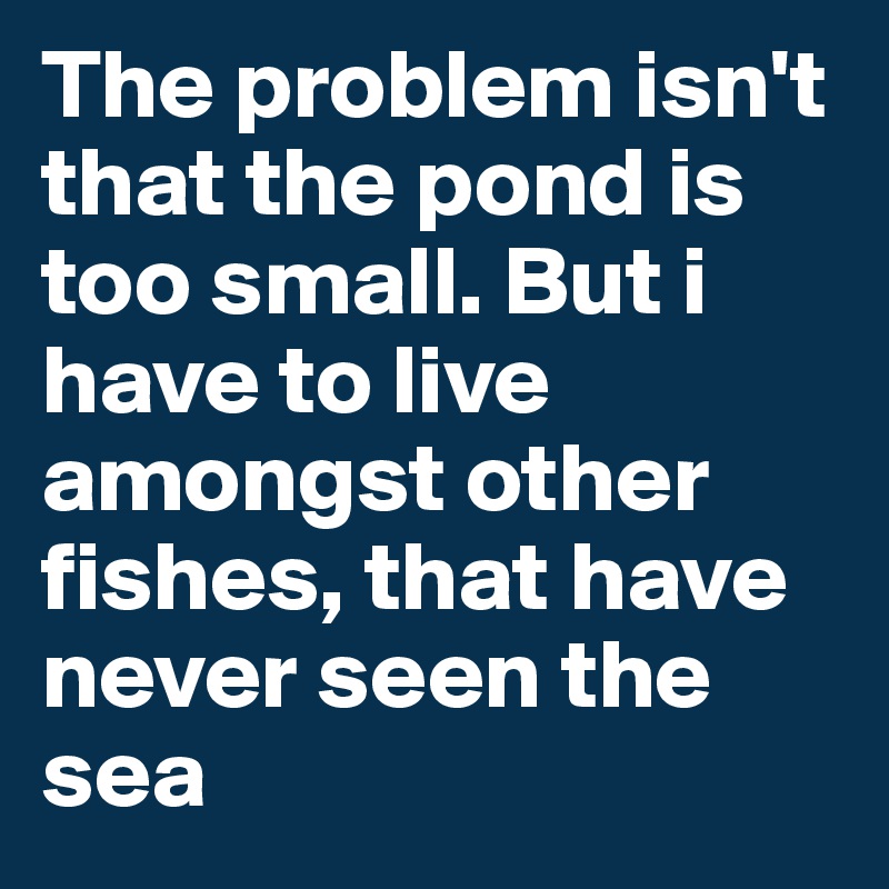 The problem isn't that the pond is too small. But i have to live amongst other fishes, that have never seen the sea