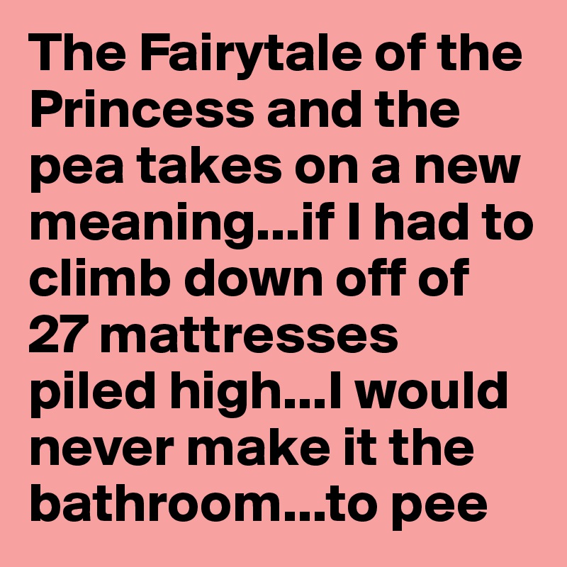 The Fairytale of the Princess and the pea takes on a new meaning...if I had to climb down off of 27 mattresses piled high...I would never make it the bathroom...to pee