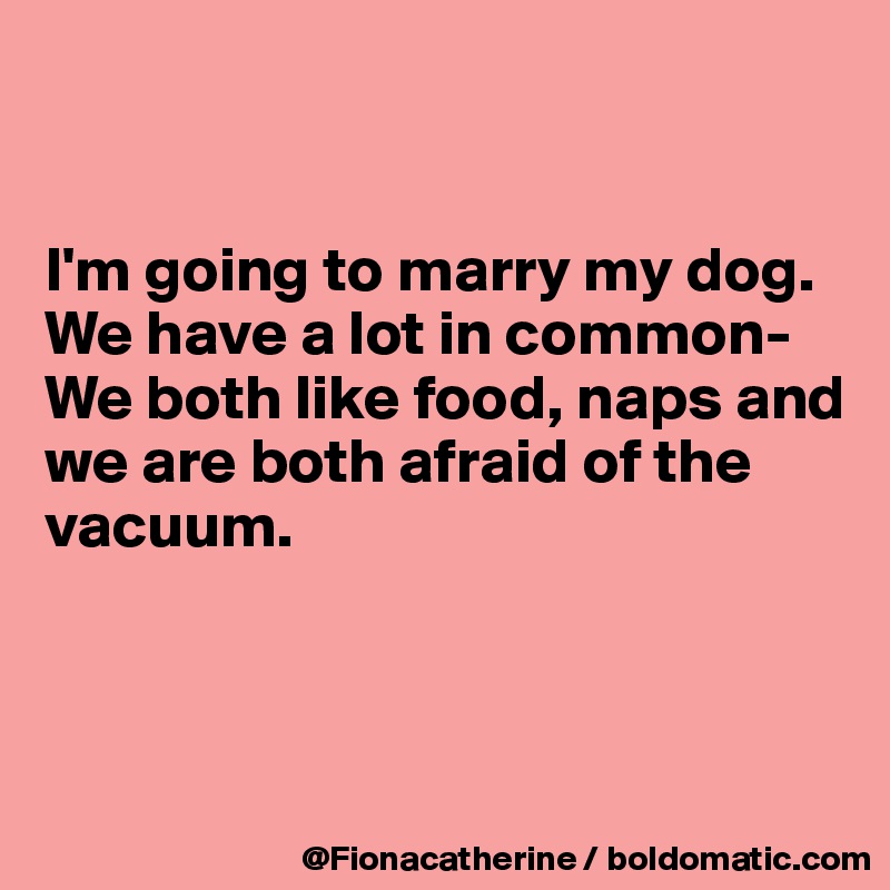 


I'm going to marry my dog.
We have a lot in common-
We both like food, naps and we are both afraid of the 
vacuum.



