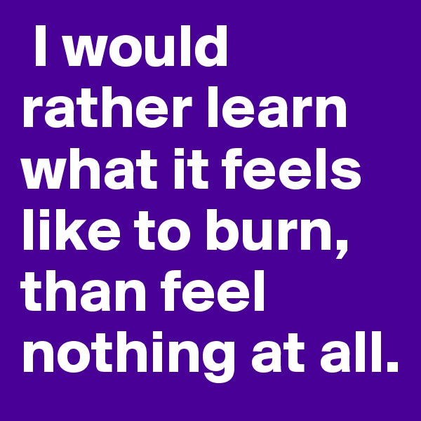  I would rather learn what it feels like to burn, than feel nothing at all. 