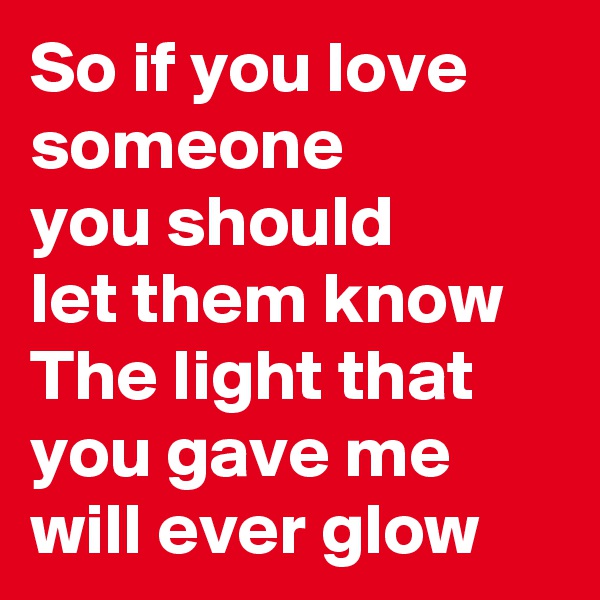 So if you love someone
you should 
let them know
The light that you gave me
will ever glow