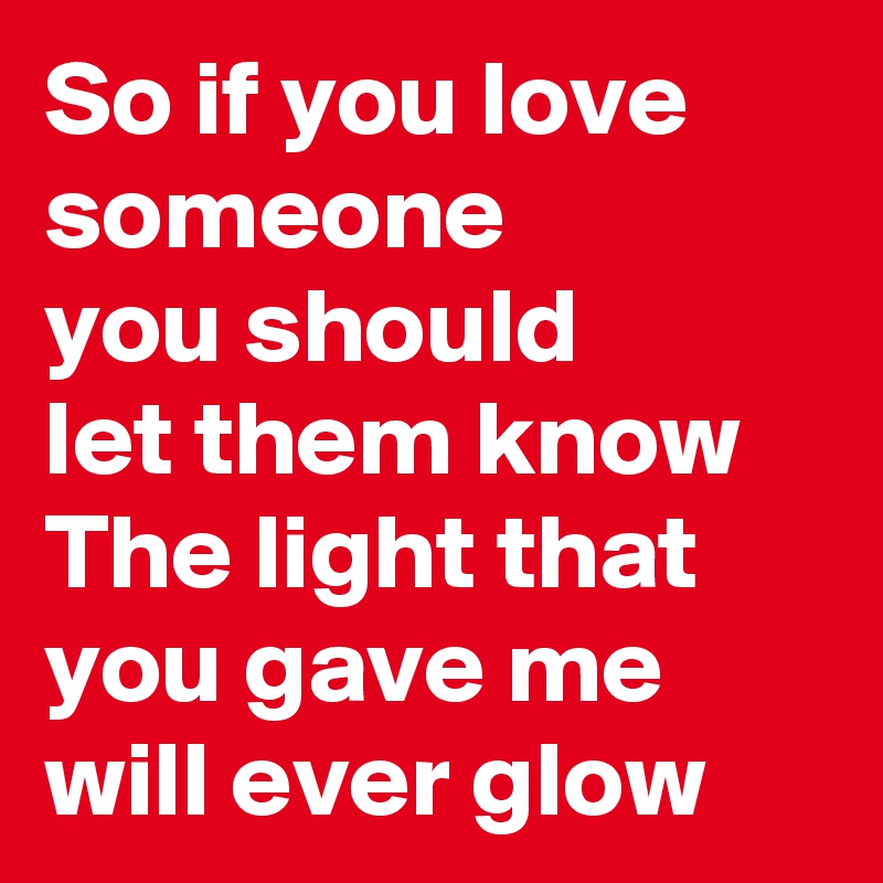 So if you love someone
you should 
let them know
The light that you gave me
will ever glow