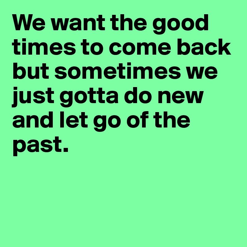 We want the good times to come back but sometimes we just gotta do new and let go of the past.	



