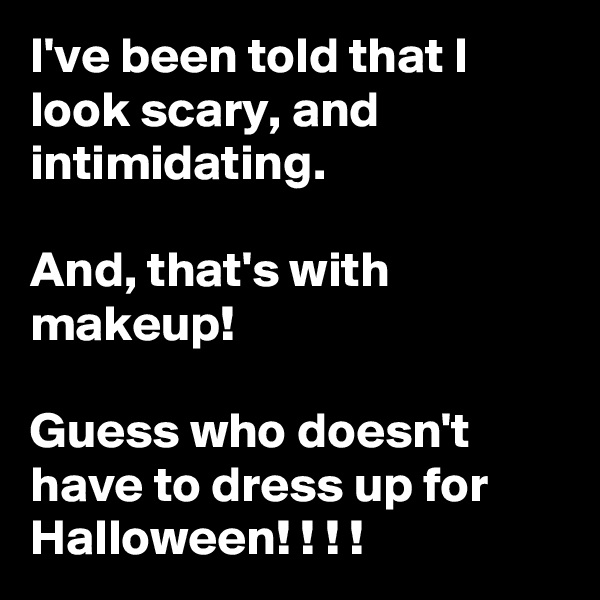 I've been told that I look scary, and intimidating. 

And, that's with makeup!

Guess who doesn't have to dress up for Halloween! ! ! ! 
