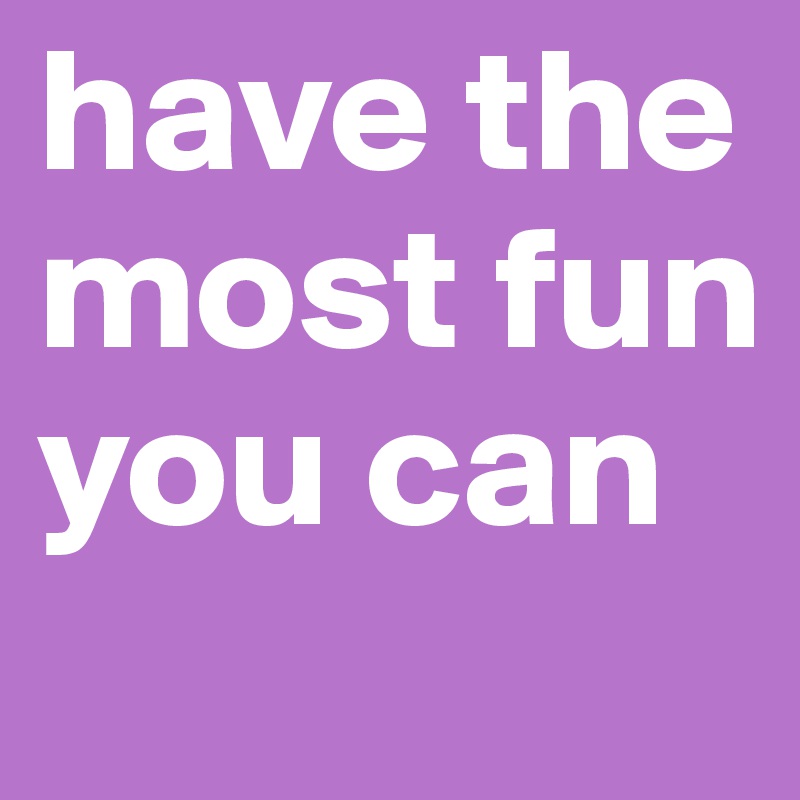 have the most fun you can 