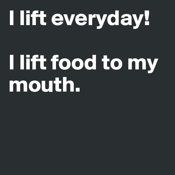 I lift everyday! 

I lift food to my mouth.


