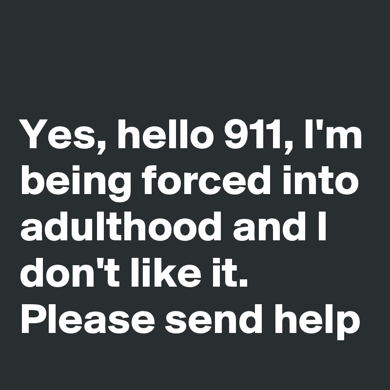 

Yes, hello 911, I'm being forced into adulthood and I don't like it. Please send help