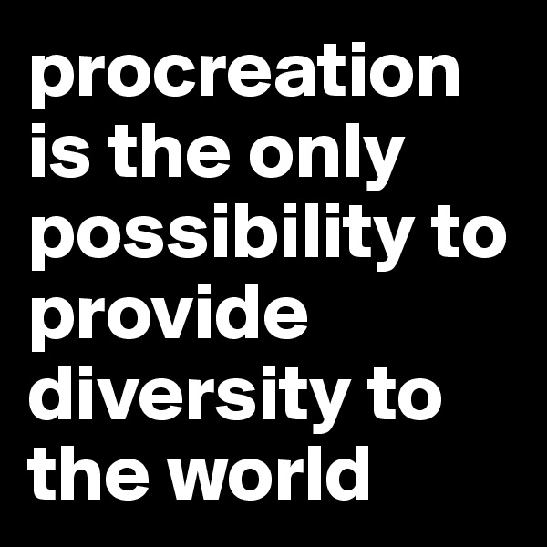 procreation is the only possibility to provide diversity to the world 