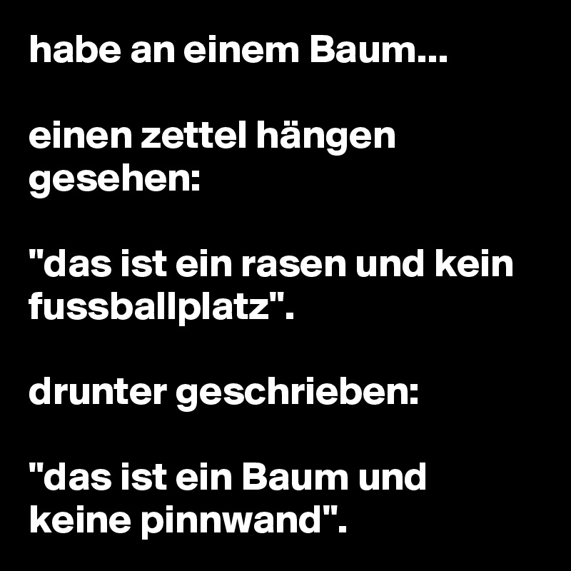 habe an einem Baum...

einen zettel hängen gesehen: 

"das ist ein rasen und kein fussballplatz".

drunter geschrieben: 

"das ist ein Baum und keine pinnwand".