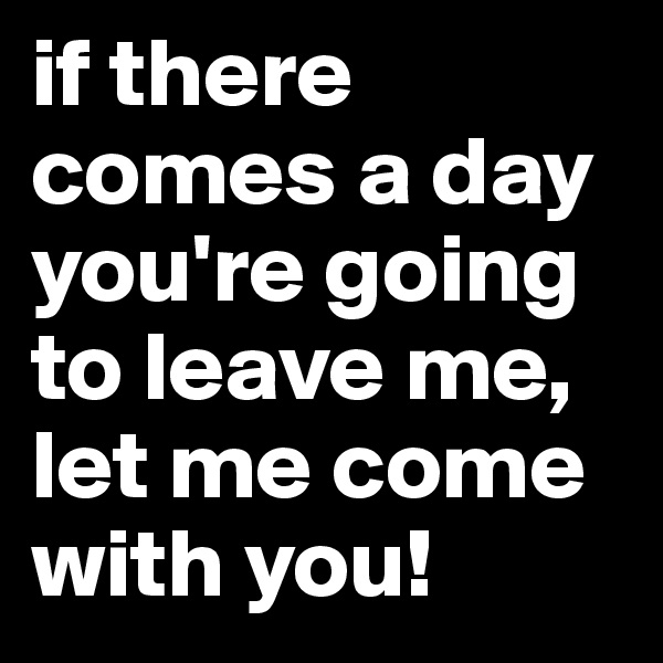 if there comes a day you're going to leave me, let me come with you!