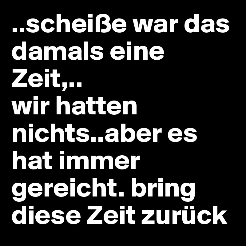 ..scheiße war das damals eine Zeit,..
wir hatten nichts..aber es hat immer gereicht. bring diese Zeit zurück