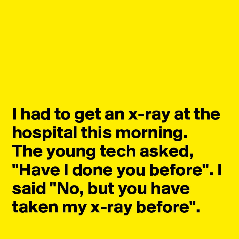 




I had to get an x-ray at the hospital this morning. 
The young tech asked, "Have I done you before". I said "No, but you have taken my x-ray before".
