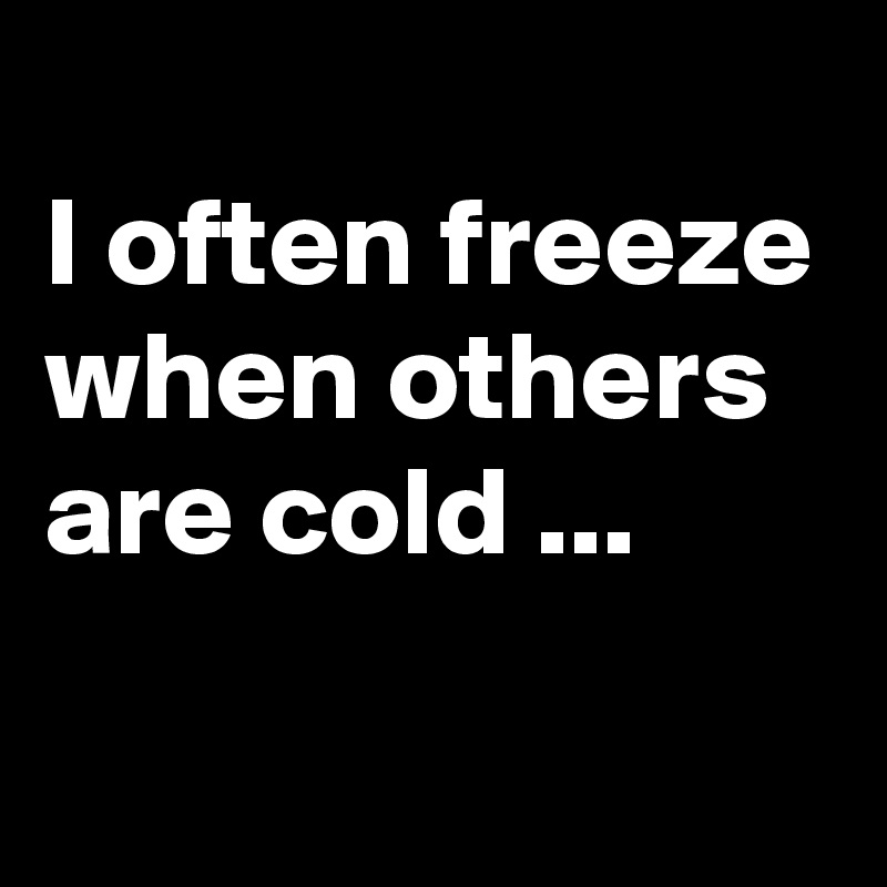 
I often freeze when others are cold ...
