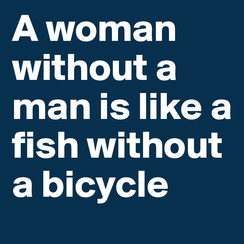 A woman without a man is like a fish without a bicycle 