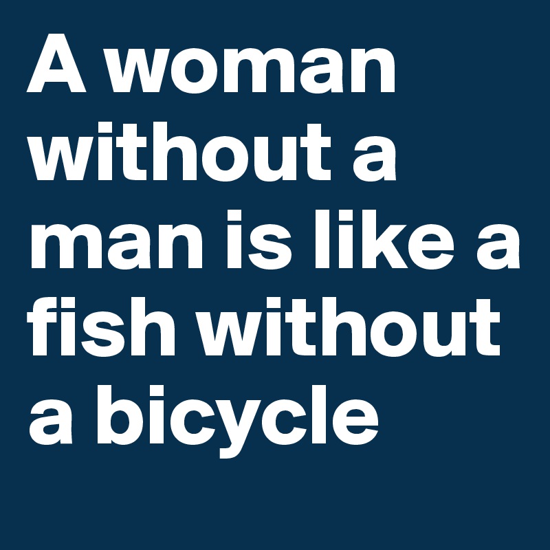 A woman without a man is like a fish without a bicycle 