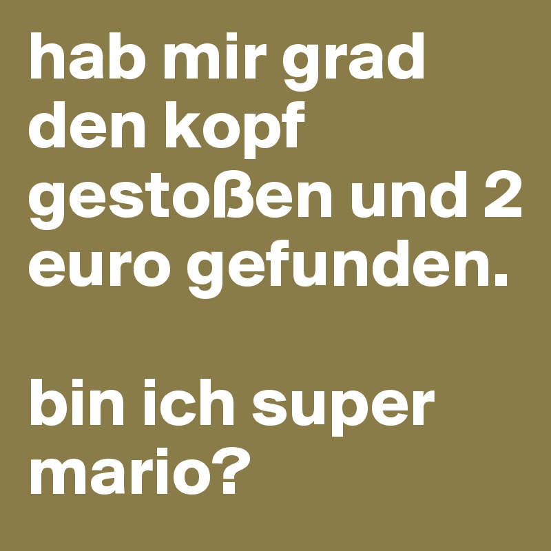 hab mir grad den kopf gestoßen und 2 euro gefunden.

bin ich super mario?