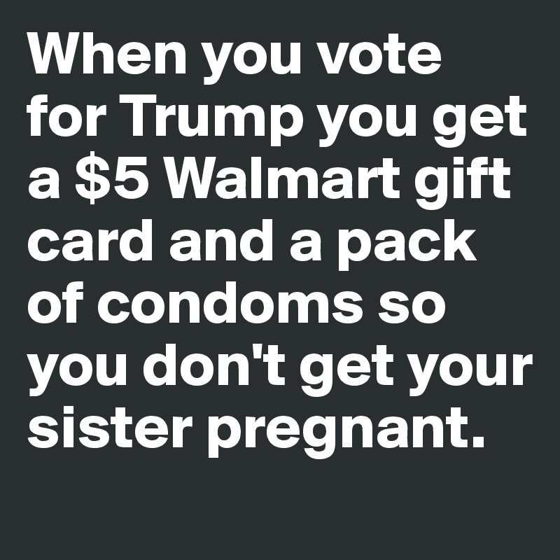 When you vote for Trump you get a $5 Walmart gift card and a pack of condoms so you don't get your sister pregnant.