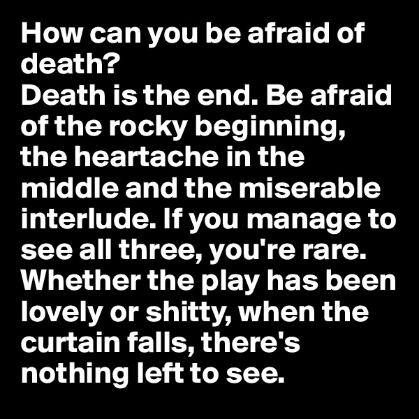 How can you be afraid of death?
Death is the end. Be afraid of the rocky beginning, the heartache in the middle and the miserable interlude. If you manage to see all three, you're rare. Whether the play has been lovely or shitty, when the curtain falls, there's nothing left to see.