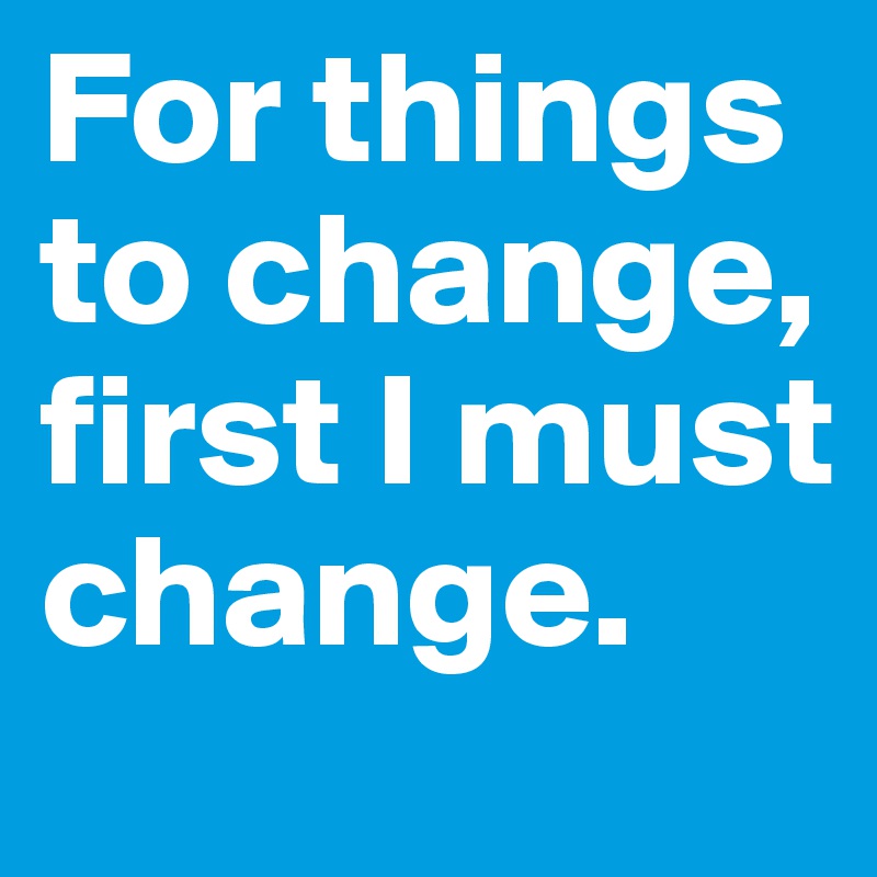 For things to change, first I must change.