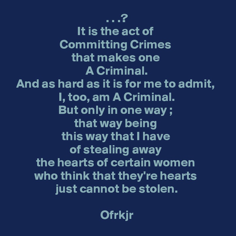 . . .?
It is the act of 
Committing Crimes 
that makes one 
A Criminal.
And as hard as it is for me to admit, 
I, too, am A Criminal.
But only in one way ; 
that way being 
this way that I have 
of stealing away 
the hearts of certain women 
who think that they're hearts 
just cannot be stolen.

Ofrkjr