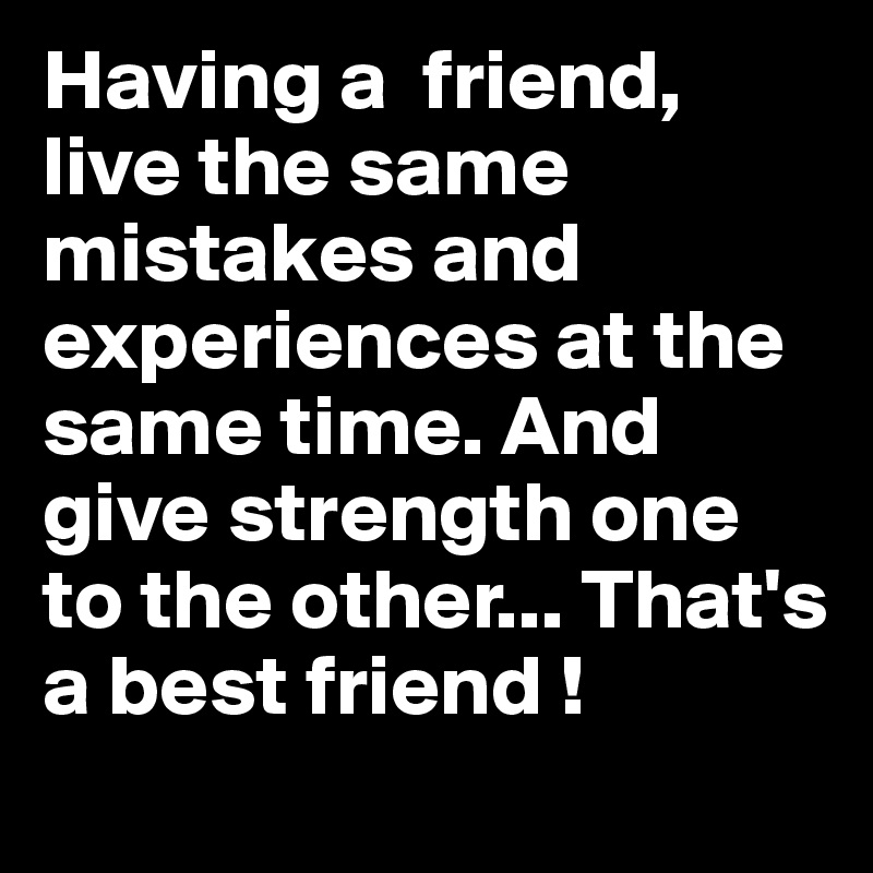 Having a  friend, live the same mistakes and experiences at the same time. And give strength one to the other... That's a best friend ! 