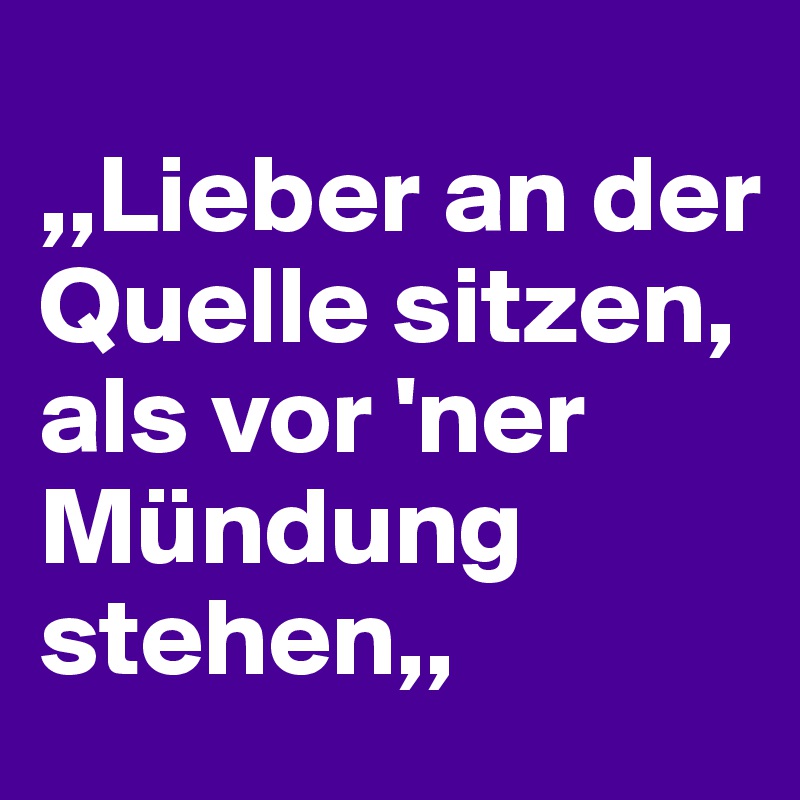 
,,Lieber an der Quelle sitzen,
als vor 'ner Mündung stehen,,