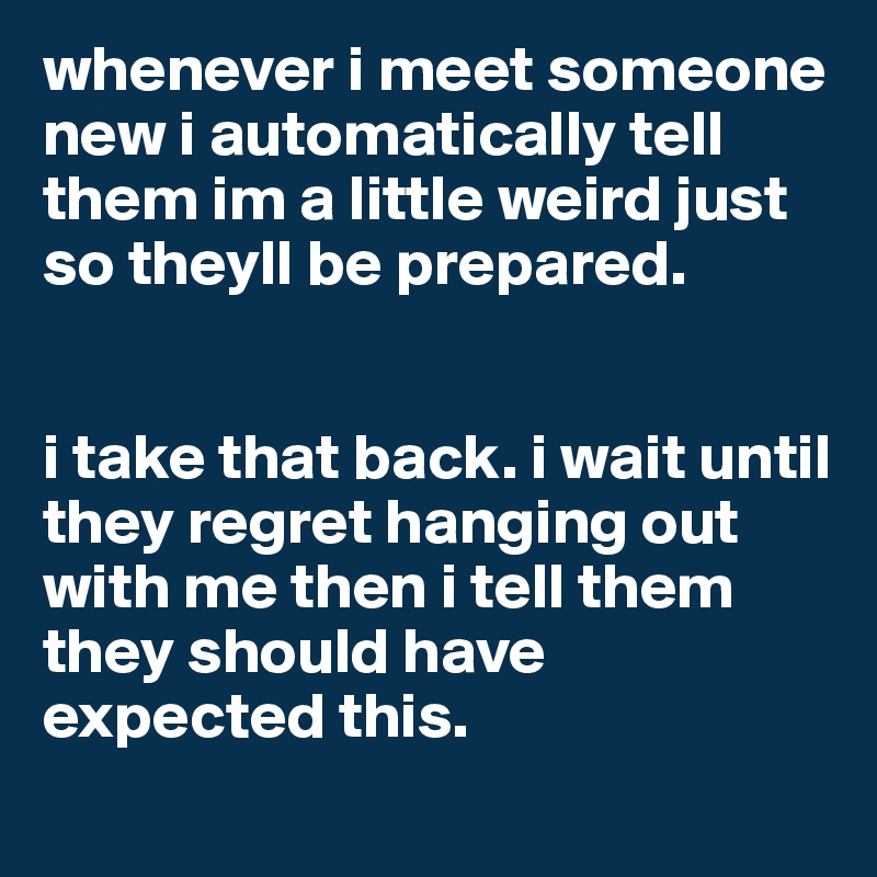 whenever i meet someone new i automatically tell them im a little weird just so theyll be prepared. 


i take that back. i wait until they regret hanging out with me then i tell them they should have expected this.  
